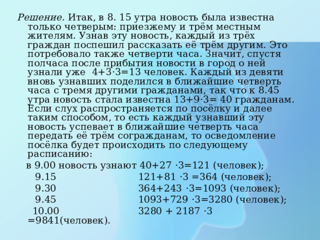 Решение. Итак, в 8. 15 утра новость была известна только четверым: приезжему и трём местным жителям. Узнав эту новость, каждый из трёх граждан поспешил рассказать её трём другим. Это потребовало также четверти часа. Значит, спустя полчаса после прибытия новости в город о ней узнали уже 4+3 · 3=13 человек. Каждый из девяти вновь узнавших поделился в ближайшие четверть часа с тремя другими гражданами, так что к 8.45 утра новость стала известна 13+9 · 3= 40 гражданам. Если слух распространяется по посёлку и далее таким способом, то есть каждый узнавший эту новость успевает в ближайшие четверть часа передать её трём согражданам, то осведомление посёлка будет происходить по следующему расписанию:  в 9.00 новость узнают 40+27 · 3=121 (человек);  9.15 121+81 · 3 =364 (человек);  9.30 364+243 · 3=1093 (человек);  9.45 1093+729 · 3=3280 (человек);  10.00 3280 + 2187 · 3 =9841(человек).  