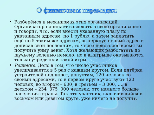 Разберёмся в механизмах этих организаций. Организатор начинает вовлекать в свою организацию и говорит, что, если внести указанную плату по указанным адресам по 1 рублю, а затем заплатить ещё по 5 таким же адресам, вычеркнув первый адрес и дописав свой последним, то через некоторое время вы получите уйму денег. Хотя желающих разбогатеть по щучьему веленью немало, но в выигрыше оказываются только учредители такой игры. Решение. Дело в том, что число участников увеличивается в 5 раз с каждым кругом. Если пятёрка устроителей подпишет, допустим, 120 человек со своими адресами, то в первом круге участвуют 120 человек, во втором – 600, в третьем – 3 000, …, в десятом – 234  375  000 человек; это намного больше населения страны. Так что участник, включившийся в восьмом или девятом круге, уже ничего не получит. 