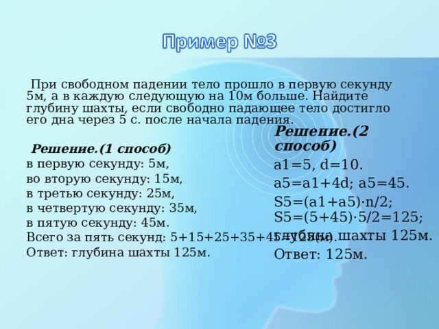  При свободном падении тело прошло в первую секунду 5м, а в каждую следующую на 10м больше. Найдите глубину шахты, если свободно падающее тело достигло его дна через 5 с. после начала падения.  Решение.(1 способ) в первую секунду: 5м, во вторую секунду: 15м, в третью секунду: 25м, в четвертую секунду: 35м, в пятую секунду: 45м. Всего за пять секунд: 5+15+25+35+45=125(м). Ответ: глубина шахты 125м. Решение.(2 способ) а1=5, d=10. а5=а1+4d; а5=45. S5=(a1+a5)·n/2; S5=(5+45)·5/2=125; глубина шахты 125м. Ответ: 125м. 