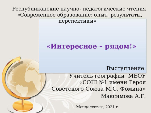 Республиканские научно- педагогические чтения  «Современное образование: опыт, результаты, перспективы» «Интересное – рядом!» Выступление.  Учитель географии МБОУ «СОШ №1 имени Героя Советского Союза М.С. Фомина»  Максимова А.Г. Менделеевск, 2021 г . 