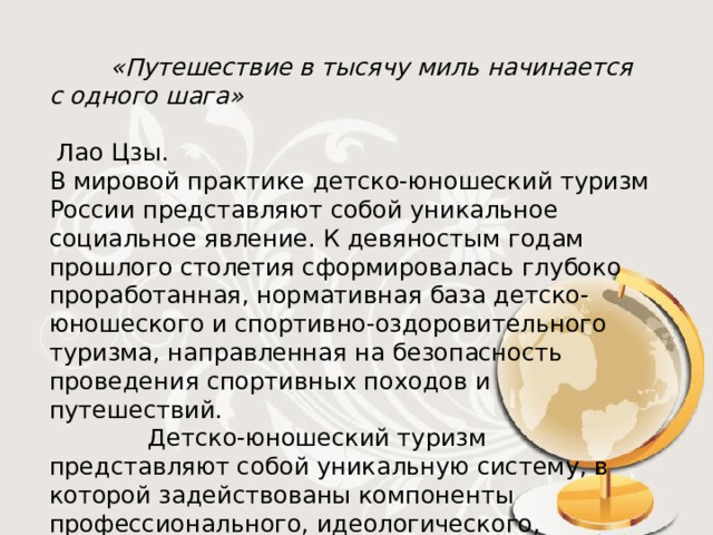  «Путешествие в тысячу миль начинается с одного шага»  Лао Цзы. В мировой практике детско-юношеский туризм России представляют собой уникальное социальное явление. К девяностым годам прошлого столетия сформировалась глубоко проработанная, нормативная база детско-юношеского и спортивно-оздоровительного туризма, направленная на безопасность проведения спортивных походов и путешествий.   Детско-юношеский туризм представляют собой уникальную систему, в которой задействованы компоненты профессионального, идеологического, духовного, экономического плана. Это позволяет нам говорить о многополярности туризма. 