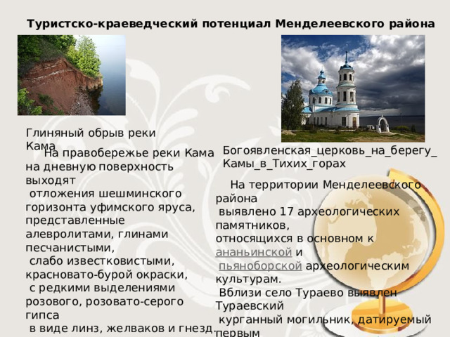 Туристско-краеведческий потенциал Менделеевского района Глиняный обрыв реки Кама  На правобережье реки Кама на дневную поверхность выходят  отложения шешминского горизонта уфимского яруса, представленные алевролитами, глинами песчанистыми,  слабо известковистыми, красновато-бурой окраски,  с редкими выделениями розового, розовато-серого гипса  в виде линз, желваков и гнезд.    Богоявленская_церковь_на_берегу_Камы_в_Тихих_горах  На территории Менделеевского района  выявлено 17 археологических памятников, относящихся в основном к  ананьинской  и   пьяноборской   археологическим культурам.  Вблизи село Тураево выявлен Тураевский  курганный могильник, датируемый первым  тысячелетием нашей эры (содержит захоронения воинов с великолепными для своего времени наборами украшений и  принадлежностей костюма, оружия и конской сбруи).    