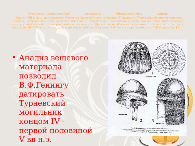  Туристско-краеведческий потенциал Менделеевского района   Еще до VIII в. н. э., до появления булгар на Средней Волге, в Среднее Поволжье и Приуралье проникли тюркские племена. Впервые эту идею высказал В.Ф.Генинг. Тураевский и Харинский могильники на Каме, именьковскую культуру на Средней Волге, романовскую культуру в Приуралье он объявил тюркскими. Все они датируются в диапазоне III—VII вв. н. э., т. е. добулгарским временем. К мнению В.Ф.Генинга присоединился П.Н.Старостин. [7] Анализ вещевого материала позволил В.Ф.Генингу датировать Тураевский могильник концом IV - первой половиной V вв н.э. 