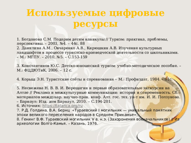 Используемые цифровые ресурсы 1. Богданова С.М. Подарим детям каникулы // Туризм: практика, проблемы, перспективы. – 2003, №4. – 44с. 88 2. Данилина А.М., Овчаренко А.В., Кирюшкин А.В. Изучение культурных ландшафтов в процессе туристско-краеведческой деятельности со школьниками. – М.: МГПУ. – 2010, №5. – С.153-159   3. Константинов Ю.С. Детско-юношеский туризм: учебно-методическое пособие. – М.: ФЦДЮТиК, 2006. – 12 с.   4. Корыш Э.Н. Туристские слёты и соревнования – М.: Профиздат, 1984. – 61с.   5. Несвежева Н. В. В. И. Верещагин и первые образовательные экскурсии на Алтае // Реклама и межкультурные коммуникации: история и современность. Сб. материалов междунар. научно-прак. конф. Алт. гос. тех. ун-т им. И. И. Ползунова. – Барнаул: Изд. дом Барнаул, 2010. – С.194-201. 6. Источник:  https://tatarica.org/ru 7. Р.Д. Голдина, В.А. Бернц «Тураевский I могильник — уникальный памятник  эпохи великого переселения народов в Среднем Прикамье». 8. Генинг В.Ф. Тураевский могильник V в. н.э. (Захоронения военачальников) // Из археологии Волго-Камья. – Казань, 1976. 