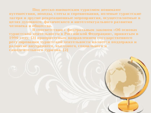         Под детско-юношеским туризмом понимают путешествия, походы, слеты и соревнования, полевые туристские лагеря и другие рекреационные мероприятия, осуществляемые в целях духовного, физического и интеллектуального развития человека и общества.  В соответствии с федеральным законом «Об основах туристской деятельности в Российской Федерации», принятым в 1996 году, [3] приоритетным направлением государственного регулирования туристской деятельности является поддержка и развитие внутреннего, въездного, социального и самодеятельного туризма. [2]         