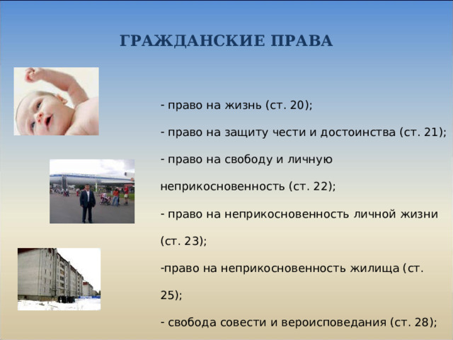 ГРАЖДАНСКИЕ ПРАВА  право на жизнь (ст. 20);  право на защиту чести и достоинства (ст. 21);  право на свободу и личную неприкосновенность (ст. 22);  право на неприкосновенность личной жизни (ст. 23); право на неприкосновенность жилища (ст. 25);  свобода совести и вероисповедания (ст. 28);  свобода мысли и слова (ст. 29). 