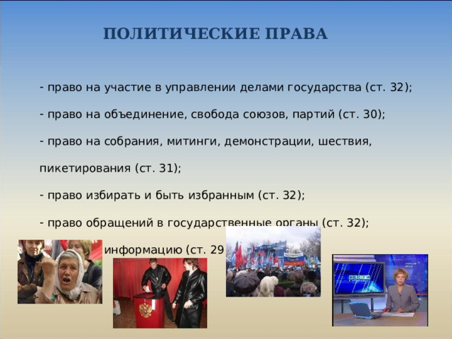 ПОЛИТИЧЕСКИЕ ПРАВА  право на участие в управлении делами государства (ст. 32);  право на объединение, свобода союзов, партий (ст. 30);  право на собрания, митинги, демонстрации, шествия, пикетирования (ст. 31);  право избирать и быть избранным (ст. 32);  право обращений в государственные органы (ст. 32);  право на информацию (ст. 29). 