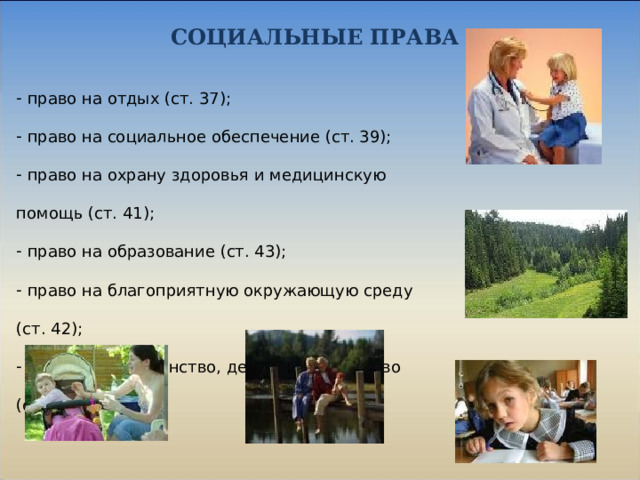 СОЦИАЛЬНЫЕ ПРАВА  право на отдых (ст. 37);  право на социальное обеспечение (ст. 39);  право на охрану здоровья и медицинскую помощь (ст. 41);  право на образование (ст. 43);  право на благоприятную окружающую среду (ст. 42);  право на материнство, детство и отцовство (ст. 38). 