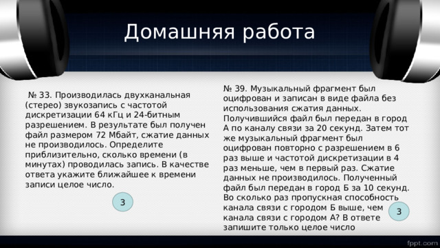 Домашняя работа № 39. Музыкальный фрагмент был оцифрован и записан в виде файла без использования сжатия данных. Получившийся файл был передан в город А по каналу связи за 20 секунд. Затем тот же музыкальный фрагмент был оцифрован повторно с разрешением в 6 раз выше и частотой дискретизации в 4 раз меньше, чем в первый раз. Сжатие данных не производилось. Полученный файл был передан в город Б за 10 секунд. Во сколько раз пропускная способность канала связи с городом Б выше, чем канала связи с городом А? В ответе запишите только целое число № 33. Производилась двухканальная (стерео) звукозапись с частотой дискретизации 64 кГц и 24-битным разрешением. В результате был получен файл размером 72 Мбайт, сжатие данных не производилось. Определите приблизительно, сколько времени (в минутах) проводилась запись. В качестве ответа укажите ближайшее к времени записи целое число. 3 3 