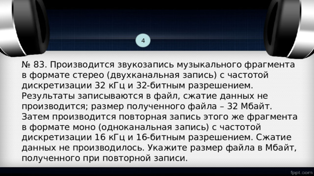 4 № 83. Производится звукозапись музыкального фрагмента в формате стерео (двухканальная запись) с частотой дискретизации 32 кГц и 32-битным разрешением. Результаты записываются в файл, сжатие данных не производится; размер полученного файла – 32 Мбайт. Затем производится повторная запись этого же фрагмента в формате моно (одноканальная запись) с частотой дискретизации 16 кГц и 16-битным разрешением. Сжатие данных не производилось. Укажите размер файла в Мбайт, полученного при повторной записи. 