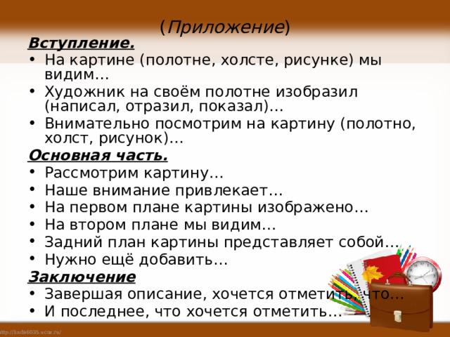 ( Приложение ) Вступление. На картине (полотне, холсте, рисунке) мы видим… Художник на своём полотне изобразил (написал, отразил, показал)… Внимательно посмотрим на картину (полотно, холст, рисунок)… Основная часть. Рассмотрим картину… Наше внимание привлекает… На первом плане картины изображено… На втором плане мы видим… Задний план картины представляет собой… Нужно ещё добавить… Заключение Завершая описание, хочется отметить, что… И последнее, что хочется отметить… 