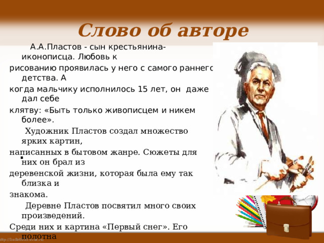 Слово об авторе А.А.Пластов - сын крестьянина-иконописца. Любовь к рисованию проявилась у него с самого раннего детства. А когда мальчику исполнилось 15 лет, он даже дал себе клятву: «Быть только живописцем и никем более». Художник Пластов создал множество ярких картин, написанных в бытовом жанре. Сюжеты для них он брал из деревенской жизни, которая была ему так близка и знакома. Деревне Пластов посвятил много своих произведений. Среди них и картина «Первый снег». Его полотна отличаются живым, непосредственным видением мира, глубоким пониманием русского характера. Серьёзность и добросовестность в работе, юношеская влюблённость в каждую деталь родной природы – вот что поражает в произведениях этого мастера. Лирическое звучание его картинам придаёт изображение детей. . 