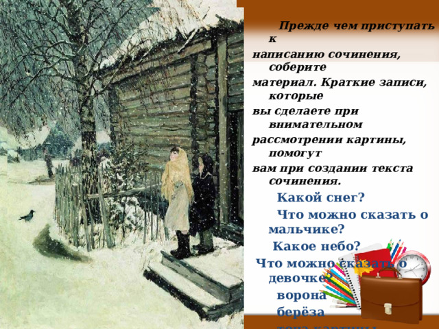  Прежде чем приступать к написанию сочинения, соберите материал. Краткие записи, которые вы сделаете при внимательном рассмотрении картины, помогут вам при создании текста сочинения. Какой снег? Что можно сказать о мальчике? Какое небо? Что можно сказать о девочке? ворона берёза тона картины настроение детей 