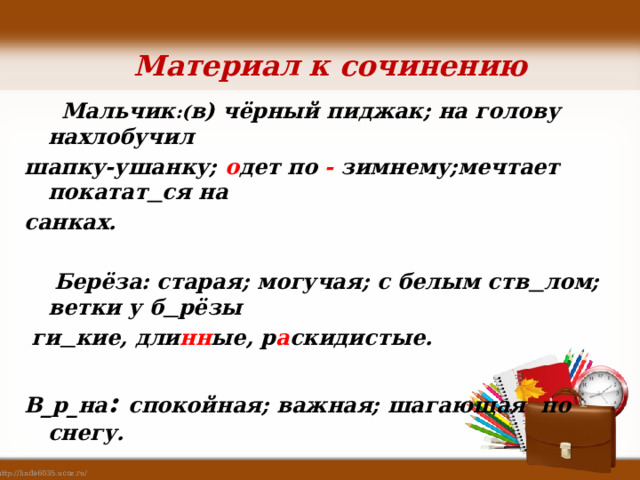 Материал к сочинению Мальчик :( в) чёрный пиджак; на голову нахлобучил шапку-ушанку; о дет по - зимнему;мечтает покатат ся на санках. Берёза: старая; могучая; с белым ств лом; ветки у б рёзы ги кие, дли нн ые, р а скидистые. В_р_на : спокойная; важная; шагающая по снегу. 