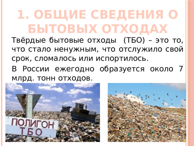 1. ОБЩИЕ СВЕДЕНИЯ О БЫТОВЫХ ОТХОДАХ Твёрдые бытовые отходы (ТБО) – это то, что стало ненужным, что отслужило свой срок, сломалось или испортилось. В России ежегодно образуется около 7 млрд. тонн отходов. 