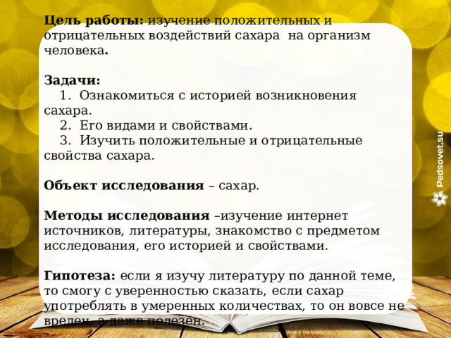 Цель работы: изучение положительных и отрицательных воздействий сахара  на организм человека . Задачи:     1.  Ознакомиться с историей возникновения сахара.  2.  Его видами и свойствами.     3.  Изучить положительные и отрицательные свойства сахара. Объект исследования – сахар. Методы исследования –изучение интернет источников, литературы, знакомство с предметом исследования, его историей и свойствами. Гипотеза: если я изучу литературу по данной теме, то смогу с уверенностью сказать,  если сахар употреблять в умеренных количествах, то он вовсе не вреден, а даже полезен. 