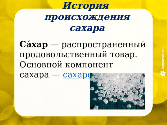 История происхождения сахара Са́хар  — распространенный продовольственный товар. Основной компонент сахара —  сахароза . 