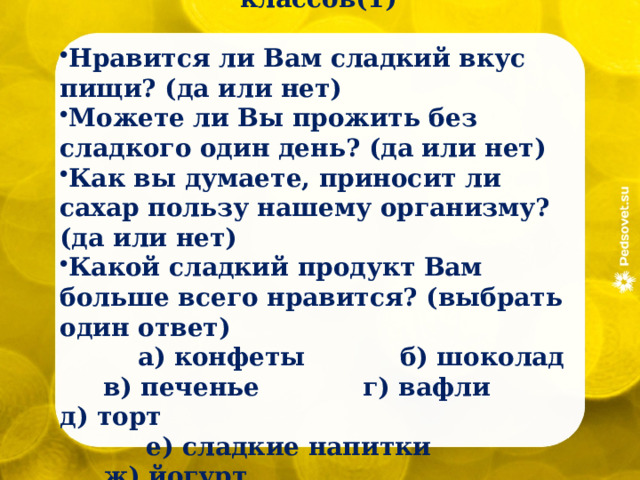 Анкета для обучающихся 1-4 классов(1)  Нравится ли Вам сладкий вкус пищи? (да или нет) Можете ли Вы прожить без сладкого один день? (да или нет) Как вы думаете, приносит ли сахар пользу нашему организму? (да или нет) Какой сладкий продукт Вам больше всего нравится? (выбрать один ответ)  а) конфеты б) шоколад в) печенье г) вафли д) торт  е) сладкие напитки ж) йогурт 