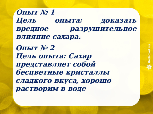 Опыт № 1 Цель опыта: доказать вредное разрушительное влияние сахара.  Опыт № 2 Цель опыта: Сахар представляет собой бесцветные кристаллы сладкого вкуса, хорошо растворим в воде 