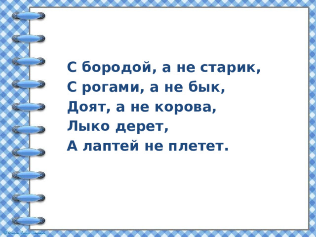 С бородой, а не старик, С рогами, а не бык, Доят, а не корова, Лыко дерет, А лаптей не плетет. 