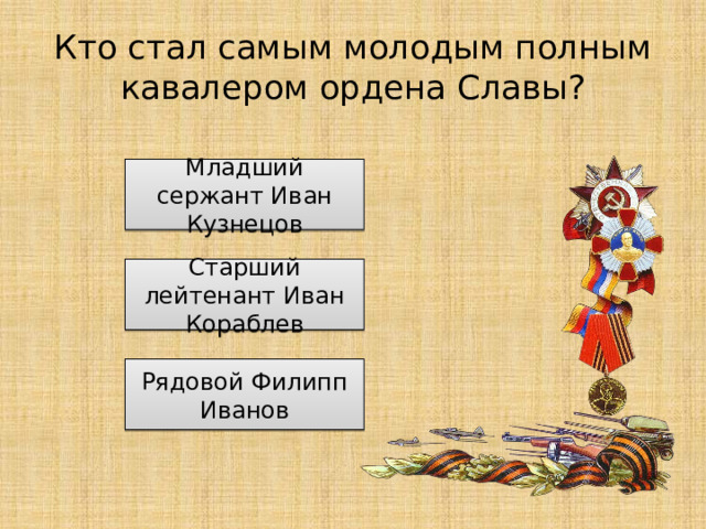 Кто стал самым молодым полным кавалером ордена Славы? Младший сержант Иван Кузнецов Старший лейтенант Иван Кораблев Рядовой Филипп Иванов 