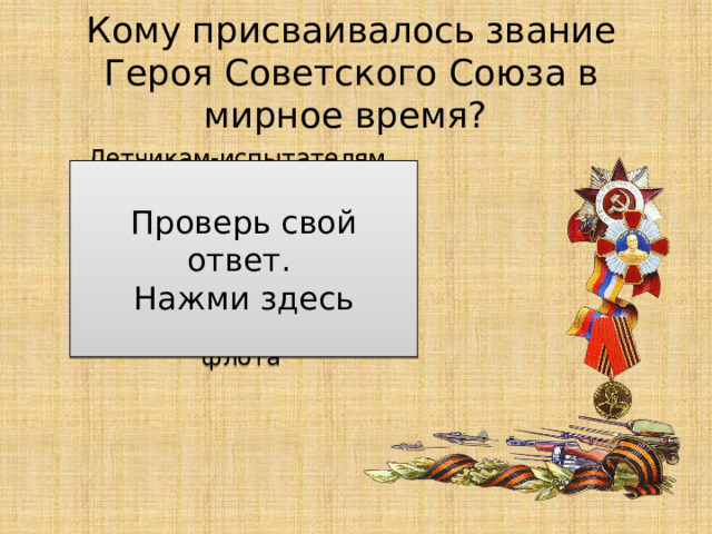 Кому присваивалось звание Героя Советского Союза в мирное время? Летчикам-испытателям, подводникам и летчикам-космонавтам, защитникам советских границ, воинам-интернационалистам и другим воинам армии и флота Проверь свой ответ. Нажми здесь 