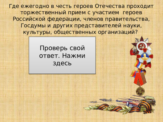 Где ежегодно в честь героев Отечества проходит торжественный прием с участием героев Российской федерации, членов правительства, Госдумы и других представителей науки, культуры, общественных организаций? в Москве в Георгиевском зале Кремля Проверь свой ответ. Нажми здесь 