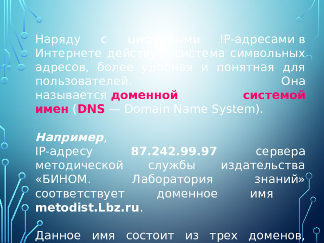 Наряду с цифровыми IP-адресами в Интернете действует система символьных адресов, более удобная и понятная для пользователей. Она называется  доменной системой имен  ( DNS — Domain Name System). Например , IP-адресу 87.242.99.97 сервера методической службы издательства «БИНОМ. Лаборатория знаний» соответствует доменное имя metodist.Lbz.ru . Данное имя состоит из трех доменов, разделенных точками. 