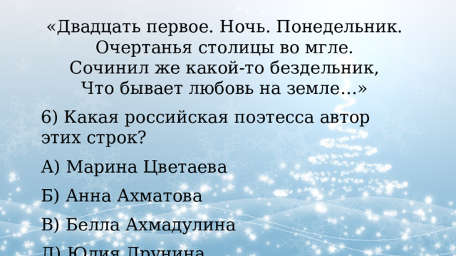 «Двадцать первое. Ночь. Понедельник.  Очертанья столицы во мгле.  Сочинил же какой-то бездельник,  Что бывает любовь на земле…» 6) Какая российская поэтесса автор этих строк? А) Марина Цветаева Б) Анна Ахматова В) Белла Ахмадулина Д) Юлия Друнина 