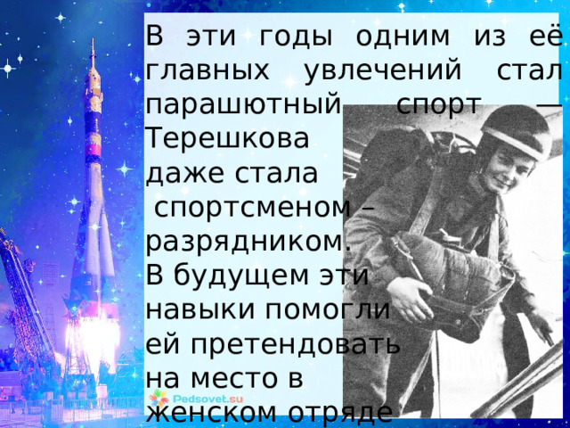 В эти годы одним из её главных увлечений стал парашютный спорт — Терешкова даже стала  спортсменом – разрядником. В будущем эти навыки помогли ей претендовать на место в женском отряде космонавтов. 