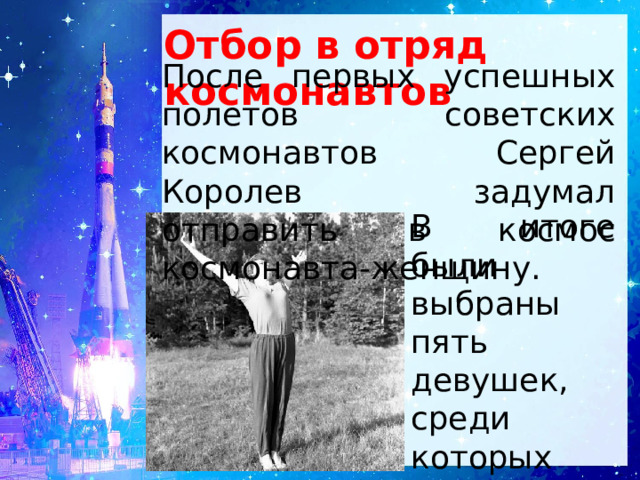 Отбор в отряд космонавтов После первых успешных полетов советских космонавтов Сергей Королев задумал отправить в космос космонавта-женщину. В итоге были выбраны пять девушек, среди которых была и Валентина Терешкова. 