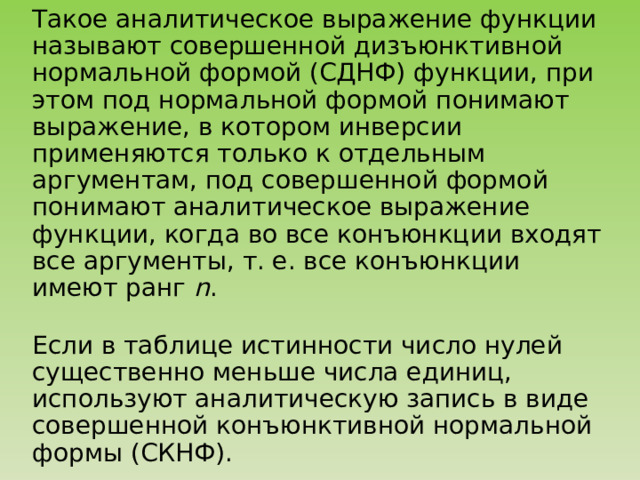 Такое аналитическое выражение функции называют совершенной дизъюнктивной нормальной формой (СДНФ) функции, при этом под нормальной формой понимают выражение, в котором инверсии применяются только к отдельным аргументам, под совершенной формой понимают аналитическое выражение функции, когда во все конъюнкции входят все аргументы, т. е. все конъюнкции имеют ранг n . Если в таблице истинности число нулей существенно меньше числа единиц, используют аналитическую запись в виде совершенной конъюнктивной нормальной формы (СКНФ). 