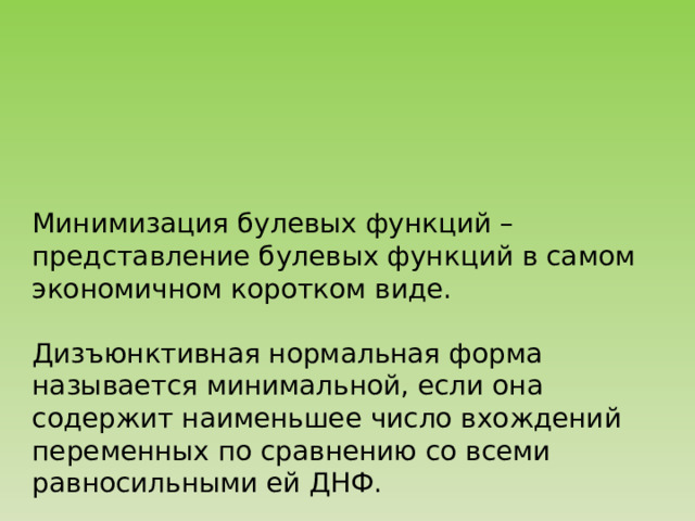 Минимизация булевых функций – представление булевых функций в самом экономичном коротком виде. Дизъюнктивная нормальная форма называется минимальной, если она содержит наименьшее число вхождений переменных по сравнению со всеми равносильными ей ДНФ. 