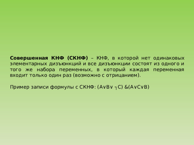 Совершенная КНФ (СКНФ) – КНФ, в которой нет одинаковых элементарных дизъюнкций и все дизъюнкции состоят из одного и того же набора переменных, в который каждая переменная входит только один раз (возможно с отрицанием). Пример записи формулы с СКНФ: (A ∨B∨ ┐C) &(A ∨C∨B) 