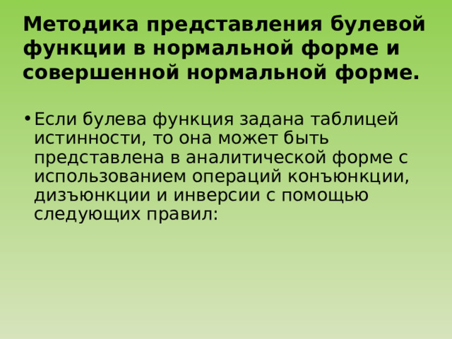 Методика представления булевой функции в нормальной форме и совершенной нормальной форме.  Если булева функция задана таблицей истинности, то она может быть представлена в аналитической форме с использованием операций конъюнкции, дизъюнкции и инверсии с помощью следующих правил: 