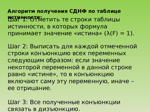 Алгоритм получения СДНФ по таблице истинности: Шаг 1: Отметить те строки таблицы истинности, в которых формула принимает значение «истина» (λ(F) = 1). Шаг 2: Выписать для каждой отмеченной строки конъюнкцию всех переменных следующим образом: если значение некоторой переменной в данной строке равно «истине», то в конъюнкцию включают саму эту переменную, иначе – ее отрицание. Шаг 3: Все полученные конъюнкции связать в дизъюнкцию. 