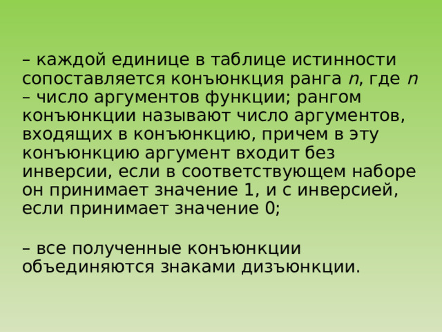 – каждой единице в таблице истинности сопоставляется конъюнкция ранга n , где n – число аргументов функции; рангом конъюнкции называют число аргументов, входящих в конъюнкцию, причем в эту конъюнкцию аргумент входит без инверсии, если в соответствующем наборе он принимает значение 1, и с инверсией, если принимает значение 0; – все полученные конъюнкции объединяются знаками дизъюнкции. 