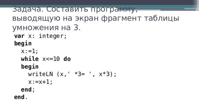 Задача. Составить программу, выводящую на экран фрагмент таблицы умножения на 3. var x: integer; begin  x:=1;  while xdo  begin  writeLN (x,' *3= ', x*3);  x:=x+1;  end ; end . 