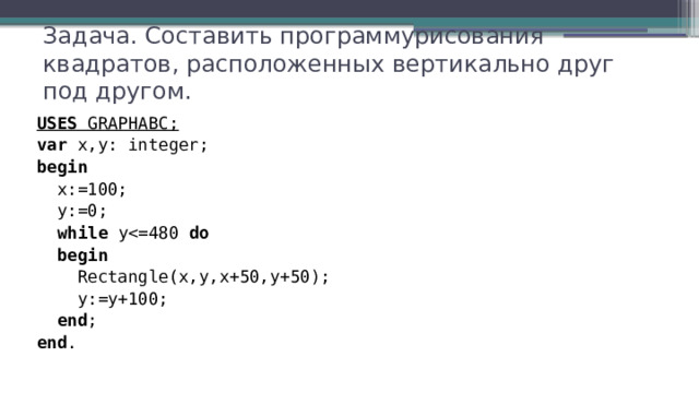 Задача. Составить программурисования квадратов, расположенных вертикально друг под другом. USES GRAPHABC; var x,y: integer; begin  x:=100;  y:=0;  while ydo  begin  Rectangle(x,y,x+50,y+50);  y:=y+100;  end ; end . 