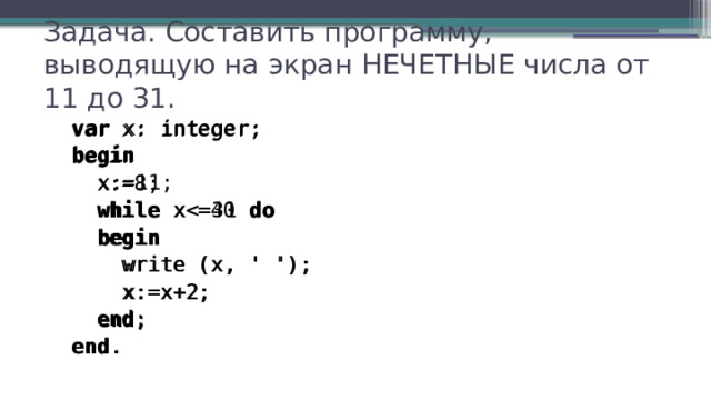 Задача. Составить программу, выводящую на экран НЕЧЕТНЫЕ числа от 11 до 31. var x: integer; begin  x:=11;  while xdo  begin  write (x, ' ');  x:=x+2;  end ; end . var x: integer; begin  x:=8;  while xdo  begin  write (x, ' ');  x:=x+2;  end ; end . 