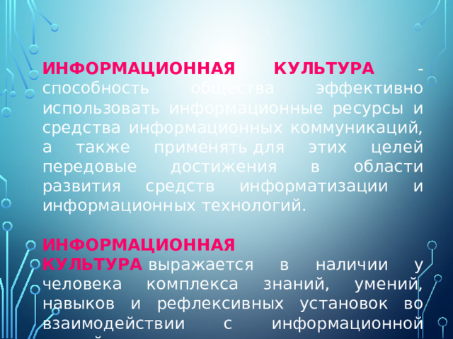 ИНФОРМАЦИОННАЯ КУЛЬТУРА  - способность общества эффективно использовать информационные ресурсы и средства информационных коммуникаций, а также применять для этих целей передовые достижения в области развития средств информатизации и информационных технологий.  ИНФОРМАЦИОННАЯ КУЛЬТУРА  выражается в наличии у человека комплекса знаний, умений, навыков и рефлексивных установок во взаимодействии с информационной средой. 