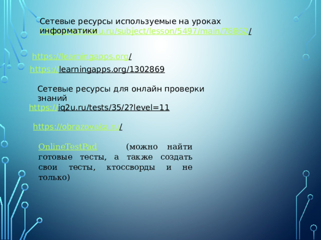 Сетевые ресурсы используемые на уроках информатики https://resh.edu.ru/subject/lesson/5497/main/78862 /  https://learningapps.org /  https:// learningapps.org/1302869  Сетевые ресурсы для онлайн проверки знаний https:// iq2u.ru/tests/35/2?level=11  https://obrazovaka.ru /  OnlineTestPad  (можно найти готовые тесты, а также создать свои тесты, ктоссворды и не только) 
