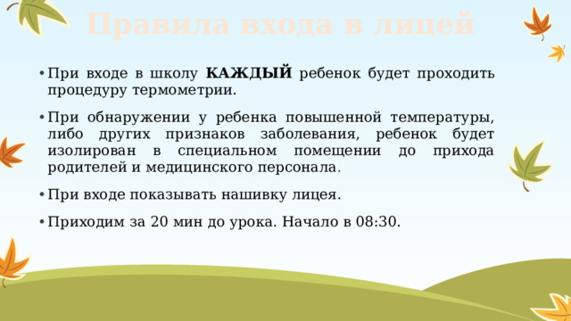 Правила входа в лицей При входе в школу КАЖДЫЙ ребенок будет проходить процедуру термометрии. При обнаружении у ребенка повышенной температуры, либо других признаков заболевания, ребенок будет изолирован в специальном помещении до прихода родителей и медицинского персонала . При входе показывать нашивку лицея. Приходим за 20 мин до урока. Начало в 08:30. 