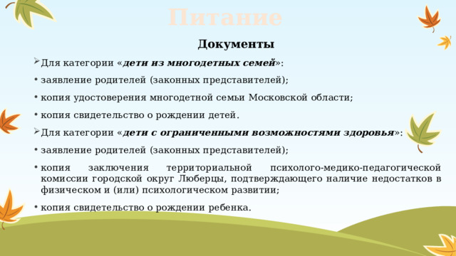 Питание  Документы Для категории « дети из многодетных семей »: заявление родителей (законных представителей); копия удостоверения многодетной семьи Московской области; копия свидетельство о рождении детей. Для категории « дети с ограниченными возможностями здоровья »: заявление родителей (законных представителей); копия заключения территориальной психолого-медико-педагогической комиссии городской округ Люберцы, подтверждающего наличие недостатков в физическом и (или) психологическом развитии; копия свидетельство о рождении ребенка. 