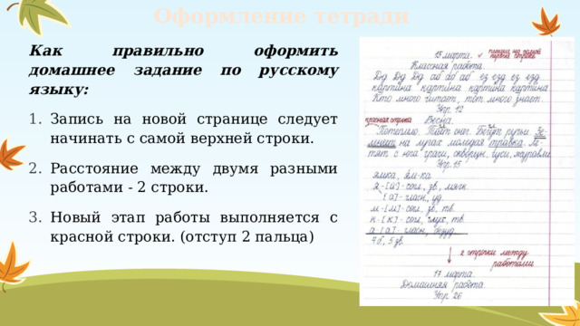Оформление тетради Как правильно оформить домашнее задание по русскому языку: Запись на новой странице следует начинать с самой верхней строки. Расстояние между двумя разными работами - 2 строки.  Новый этап работы выполняется с красной строки. (отступ 2 пальца) 