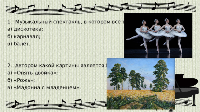 1. Музыкальный спектакль, в котором все танцуют. а) дискотека; б) карнавал; в) балет. 2. Автором какой картины является Шишкин? а) «Опять двойка»; б) «Рожь»; в) «Мадонна с младенцем». 