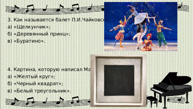 3. Как называется балет П.И.Чайковского? а) «Щелкунчик»; б) «Деревянный принц»; в) «Буратино». 4. Картина, которую написал Малевич? а) «Желтый круг»; б) «Черный квадрат»; в) «Белый треугольник». 