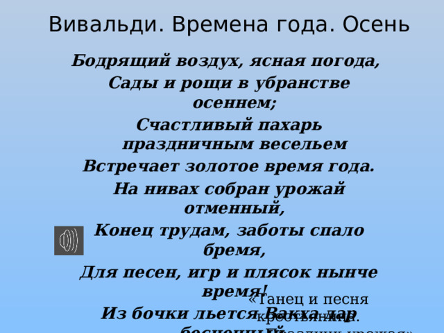 Вивальди. Времена года. Осень Бодрящий воздух, ясная погода,  Сады и рощи в убранстве осеннем;  Счастливый пахарь праздничным весельем  Встречает золотое время года.  На нивах собран урожай отменный,  Конец трудам, заботы спало бремя,  Для песен, игр и плясок нынче время!  Из бочки льется Вакха дар бесценный,  И кто стакан до капли осушает,  Тот крепким сном блаженство довершает. «Танец и песня крестьянина.  Праздник урожая» 