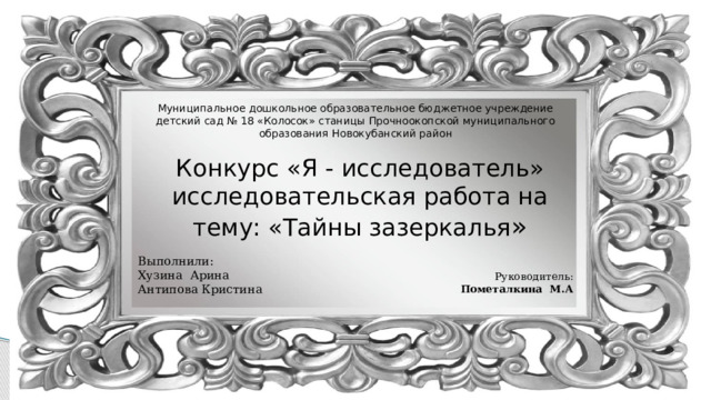 Муниципальное дошкольное образовательное бюджетное учреждение детский сад № 18 «Колосок» станицы Прочноокопской муниципального образования Новокубанский район Конкурс «Я - исследователь» исследовательская работа на тему: «Тайны зазеркалья » Выполнили: Хузина Арина Антипова Кристина Руководитель: Пометалкина М.А  
