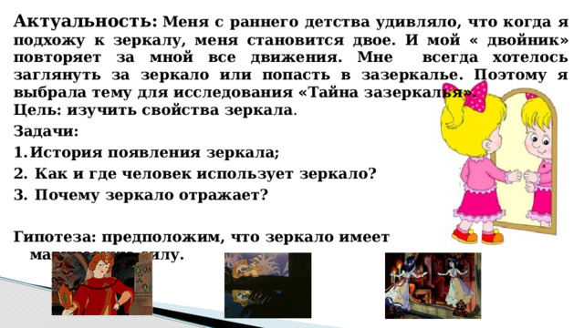 Актуальность:  Меня с раннего детства удивляло, что когда я подхожу к зеркалу, меня становится двое. И мой « двойник » повторяет за мной все движения. Мне всегда хотелось заглянуть за зеркало или попасть в зазеркалье. Поэтому я выбрала тему для исследования « Тайна зазеркалья » .   Цель: изучить свойства зеркала . Задачи: История появления зеркала;  Как и где человек использует зеркало?  Почему зеркало отражает?  Гипотеза: предположим, что зеркало имеет магическую силу. 